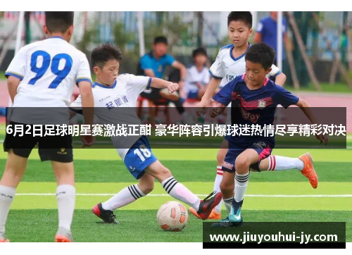 6月2日足球明星赛激战正酣 豪华阵容引爆球迷热情尽享精彩对决 6月2日足球明星赛激战正酣 豪华阵容引爆球迷热情尽享精彩对决