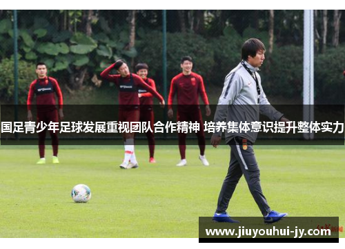 国足青少年足球发展重视团队合作精神 培养集体意识提升整体实力 国足青少年足球发展重视团队合作精神 培养集体意识提升整体实力