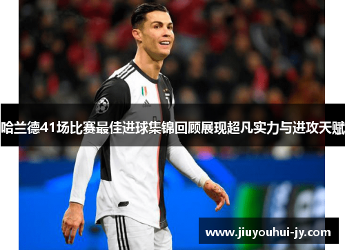 哈兰德41场比赛最佳进球集锦回顾展现超凡实力与进攻天赋 哈兰德41场比赛最佳进球集锦回顾展现超凡实力与进攻天赋