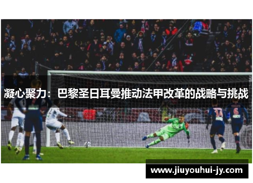 凝心聚力:巴黎圣日耳曼推动法甲改革的战略与挑战 凝心聚力:巴黎圣日耳曼推动法甲改革的战略与挑战