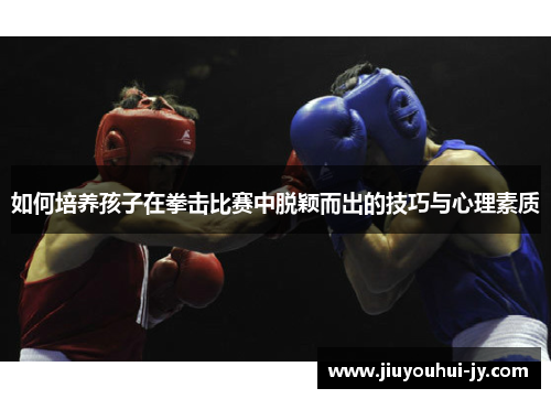 如何培养孩子在拳击比赛中脱颖而出的技巧与心理素质 如何培养孩子在拳击比赛中脱颖而出的技巧与心理素质