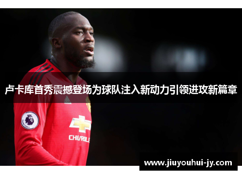 卢卡库首秀震撼登场为球队注入新动力引领进攻新篇章 卢卡库首秀震撼登场为球队注入新动力引领进攻新篇章