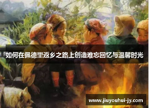 如何在佩德里返乡之路上创造难忘回忆与温馨时光 如何在佩德里返乡之路上创造难忘回忆与温馨时光