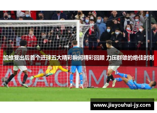 加维复出后首个进球五大精彩瞬间精彩回顾 力压群雄的绝佳时刻