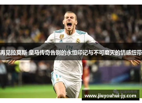 再见拉莫斯 皇马传奇告别的永恒印记与不可磨灭的情感纽带