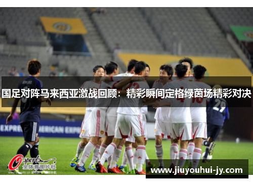 国足对阵马来西亚激战回顾：精彩瞬间定格绿茵场精彩对决