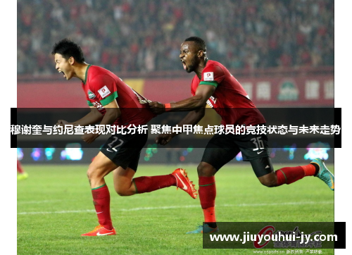 穆谢奎与约尼查表现对比分析 聚焦中甲焦点球员的竞技状态与未来走势