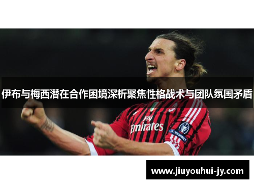 伊布与梅西潜在合作困境深析聚焦性格战术与团队氛围矛盾