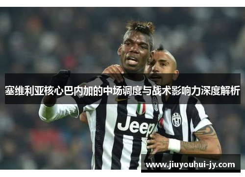 塞维利亚核心巴内加的中场调度与战术影响力深度解析