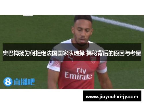 奥巴梅扬为何拒绝法国国家队选择 揭秘背后的原因与考量