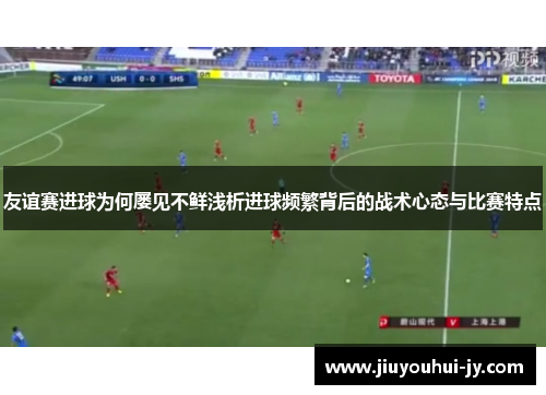 友谊赛进球为何屡见不鲜浅析进球频繁背后的战术心态与比赛特点